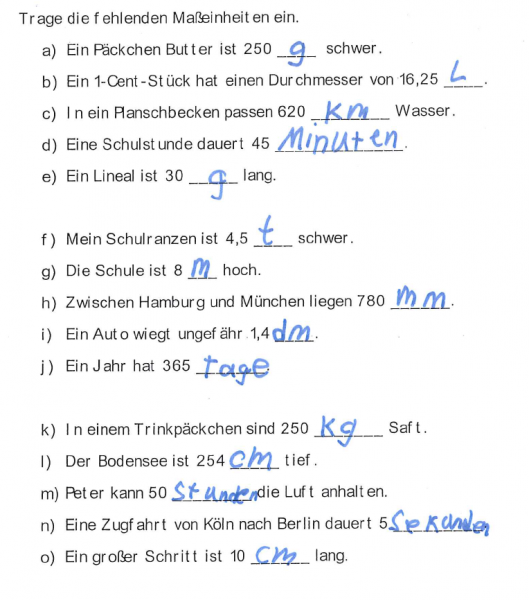 Abbildung eines Arbeitsblattes, bei dem die Schüler:innen die Maßeinheiten eintragen sollen. Schülerlösung 1: „Trage die fehlenden Maßeinheiten ein. A) ein Päckchen Butter ist 250 g schwer. B) ein Cent Stück hat einen Durchmesser von 16,25 L. C) In ein Planschbecken passen 620 Km Wasser. D) Eine Schulstunde dauert 45 Minuten. E) Ein Lineal ist 30 g lang. F) Mein Schulranzen ist 4,5 t schwer. G) Die Schule ist 8 m hoch. H) Zwischen Hamburg und München liegen 780 mm. I) Ein Auto wiegt ungefähr 1,4 dm. J) Ein Jahr hat 365 Tage. K) In einem Trinkpäckchen sind 250 Kg Saft. L) Der Bodensee ist 254 cm tief. M) Peter kann 50 Stunden die Luft anhalten. N) Eine Zugfahrt von Köln nach Berlin dauert 5 Sekunden. O) Ein großer Schritt ist 10 cm lang.“ Schülerlösung 2: „Trage die fehlenden Maßeinheiten ein. A) ein Päckchen Zucker ist 1 Kg schwer. B) Eine Tür ist 2 m hoch. C) Eine Woche hat 7 Tage. D) Eine Minute dauert 60 Sekunden. E) Ein Joghurtbecher ist 100 g schwer. F) Ein Baby ist bei der Geburt ungefähr 30 cm groß. G) In eine Flasche passt 1 L Wasser. H) Marie fährt 10 Tage in den Urlaub. I) Die Schule ist 8 m hoch. J) Eine Scheibe Käse wiegt 30 g. K) Ein Stift ist 15 cm lang. L) Ein Tag hat 24 Stunden. M) Eine Katze wiegt ungefähr 5 Kilo. N) Peter kann 50 Sekunden die Luft anhalten. O) Der Schwimmunterricht dauert 1 Stunden.“
